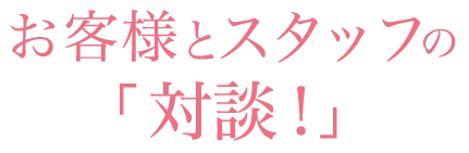 お客様とスタッフの「対談！」